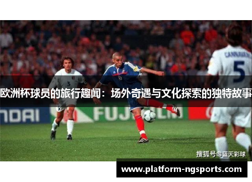 欧洲杯球员的旅行趣闻：场外奇遇与文化探索的独特故事