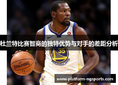 杜兰特比赛智商的独特优势与对手的差距分析
