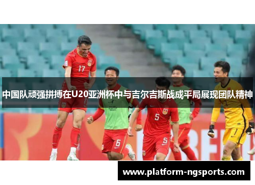中国队顽强拼搏在U20亚洲杯中与吉尔吉斯战成平局展现团队精神