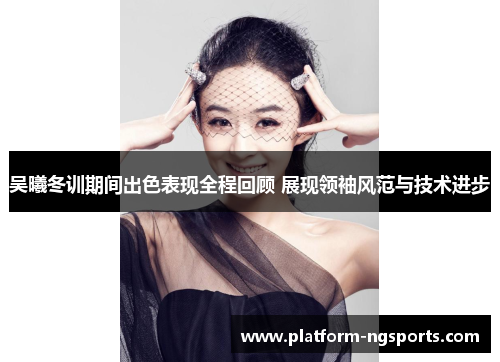 吴曦冬训期间出色表现全程回顾 展现领袖风范与技术进步