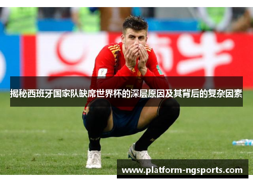 揭秘西班牙国家队缺席世界杯的深层原因及其背后的复杂因素