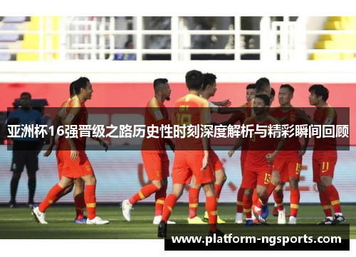 亚洲杯16强晋级之路历史性时刻深度解析与精彩瞬间回顾