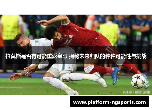 拉莫斯是否有可能重返皇马 揭秘未来归队的种种可能性与挑战