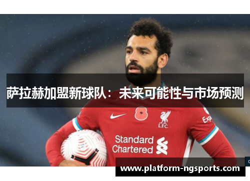 萨拉赫加盟新球队：未来可能性与市场预测