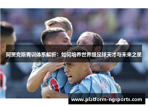 阿贾克斯青训体系解析：如何培养世界级足球天才与未来之星